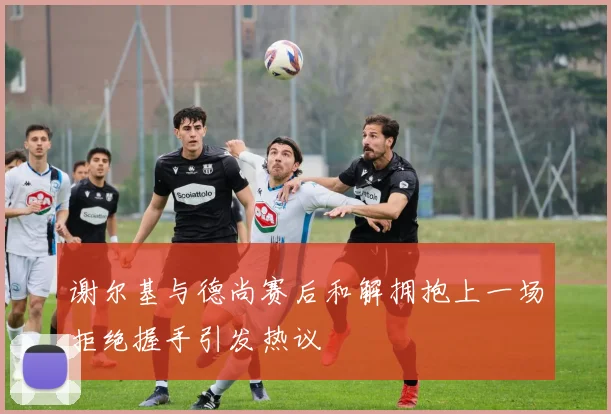 谢尔基与德尚赛后和解拥抱上一场拒绝握手引发热议