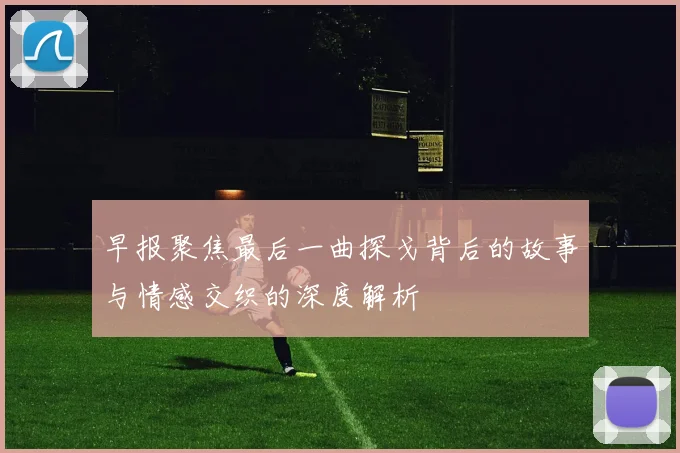 早报聚焦最后一曲探戈背后的故事与情感交织的深度解析