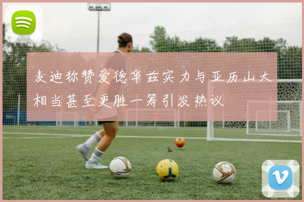 麦迪称赞爱德华兹实力与亚历山大相当甚至更胜一筹引发热议