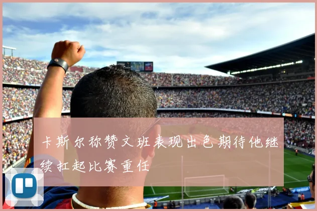 卡斯尔称赞文班表现出色期待他继续扛起比赛重任