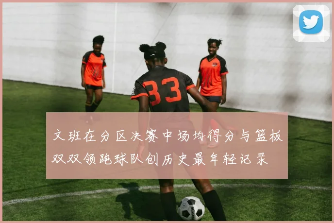 文班在分区决赛中场均得分与篮板双双领跑球队创历史最年轻记录