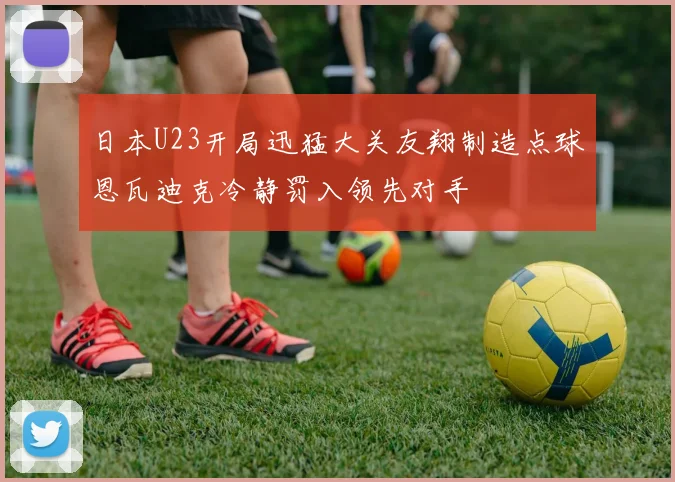日本U23开局迅猛大关友翔制造点球恩瓦迪克冷静罚入领先对手