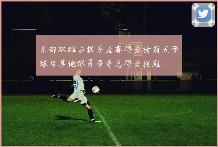 东部双雄占据季后赛得分榜前五登球与其他球员争夺总得分桂冠