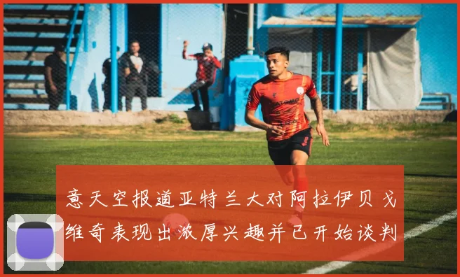 意天空报道亚特兰大对阿拉伊贝戈维奇表现出浓厚兴趣并已开始谈判