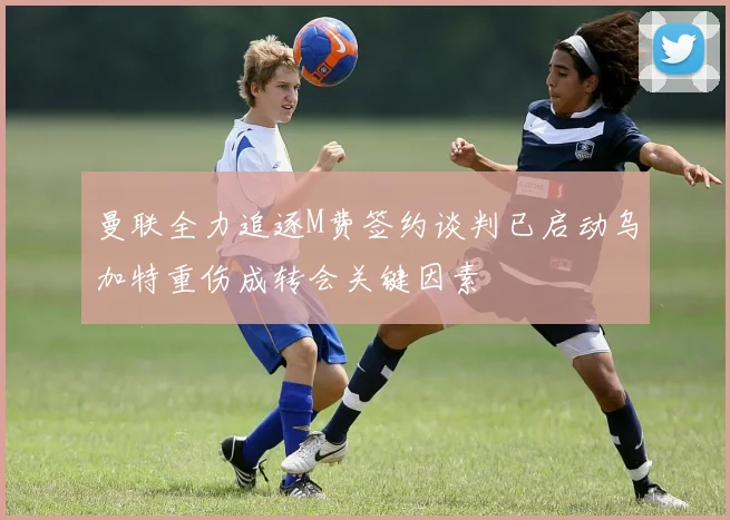 曼联全力追逐M费签约谈判已启动乌加特重伤成转会关键因素