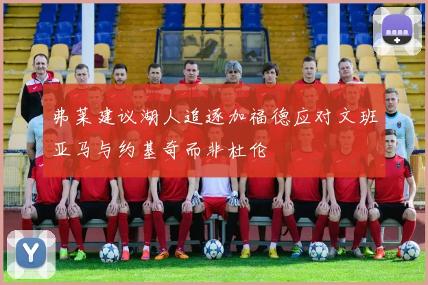 弗莱建议湖人追逐加福德应对文班亚马与约基奇而非杜伦