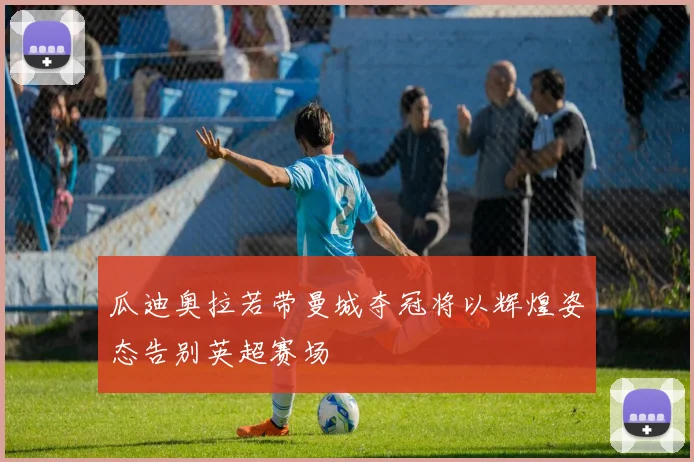 瓜迪奥拉若带曼城夺冠将以辉煌姿态告别英超赛场