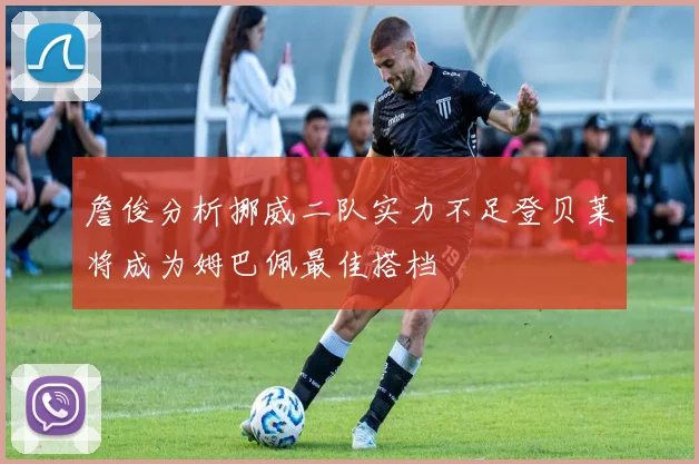 詹俊分析挪威二队实力不足登贝莱将成为姆巴佩最佳搭档