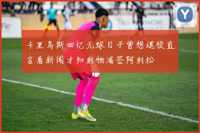 卡里乌斯回忆无球日子曾想退役直言看新闻才知利物浦签阿利松