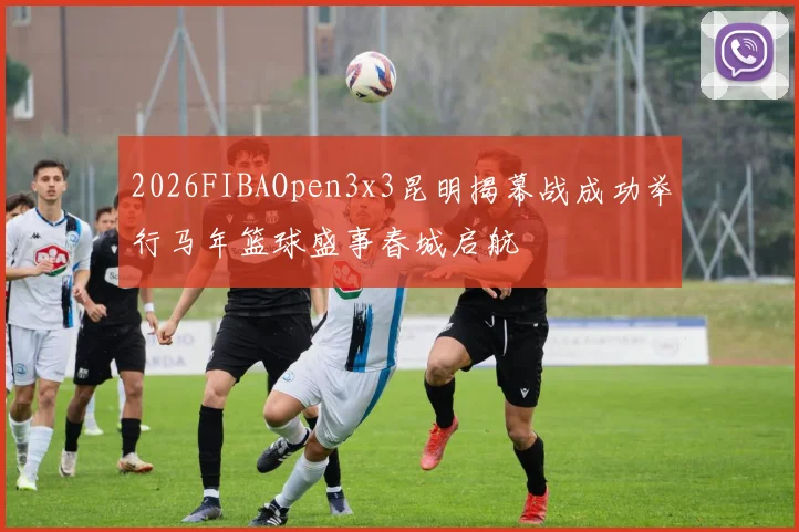 2026FIBAOpen3x3昆明揭幕战成功举行马年篮球盛事春城启航