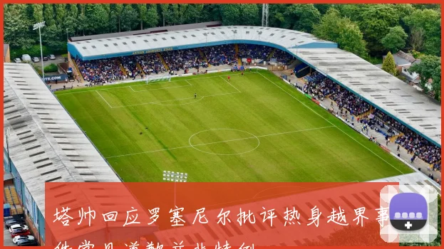 塔帅回应罗塞尼尔批评热身越界事件常见道歉并非特例