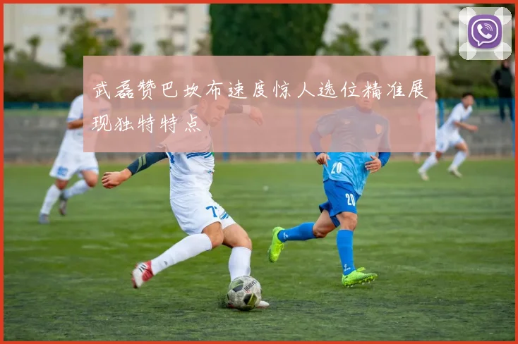 武磊赞巴坎布速度惊人选位精准展现独特特点