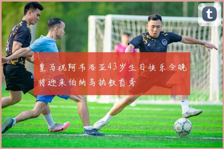 皇马祝阿韦洛亚43岁生日快乐今晚将迎来伯纳乌执教首秀