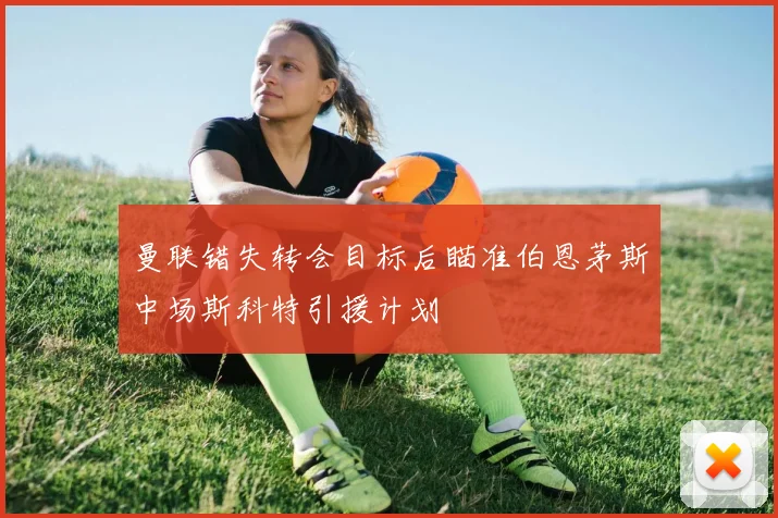 曼联错失转会目标后瞄准伯恩茅斯中场斯科特引援计划
