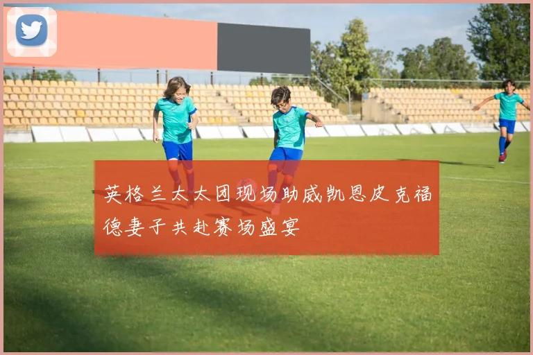 英格兰太太团现场助威凯恩皮克福德妻子共赴赛场盛宴