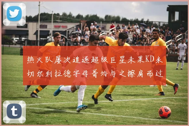 热火队屡次追逐超级巨星未果KD米切尔利拉德字母哥均与之擦肩而过