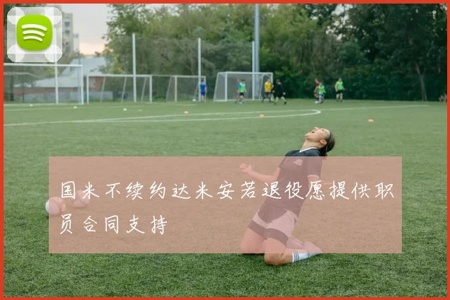国米不续约达米安若退役愿提供职员合同支持