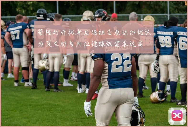 蒂格对开拓者后场组合表达担忧认为莫兰特与利拉德球权需求过高
