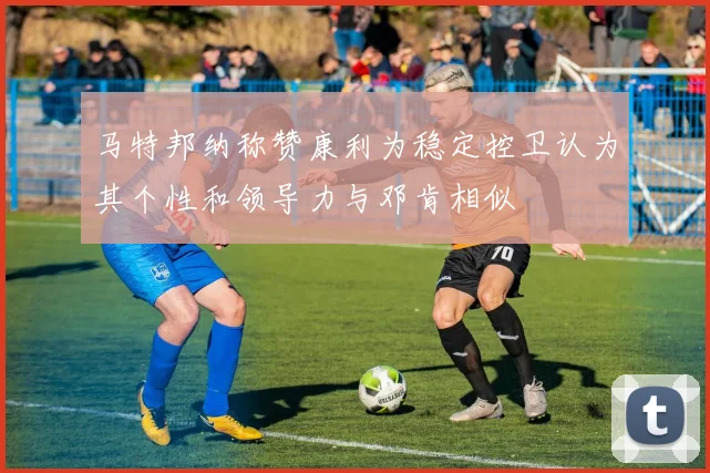 马特邦纳称赞康利为稳定控卫认为其个性和领导力与邓肯相似