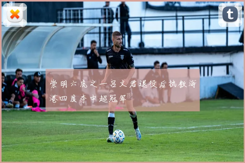 崇明六虎之一吕文君退役后执教海港四度夺中超冠军